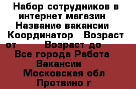 Набор сотрудников в интернет-магазин › Название вакансии ­ Координатор › Возраст от ­ 14 › Возраст до ­ 80 - Все города Работа » Вакансии   . Московская обл.,Протвино г.